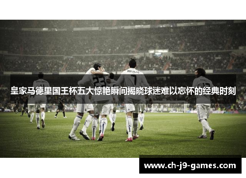 皇家马德里国王杯五大惊艳瞬间揭晓球迷难以忘怀的经典时刻