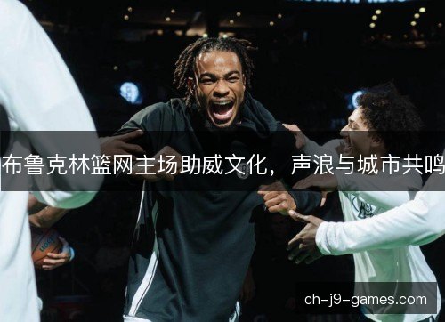 布鲁克林篮网主场助威文化,声浪与城市共鸣 布鲁克林篮网主场助威文化,声浪与城市共鸣